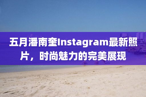 五月潘南奎Instagram最新照片，时尚魅力的完美展现