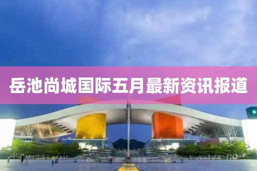 岳池尚城国际五月最新资讯报道