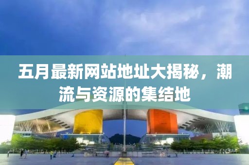 五月最新网站地址大揭秘，潮流与资源的集结地