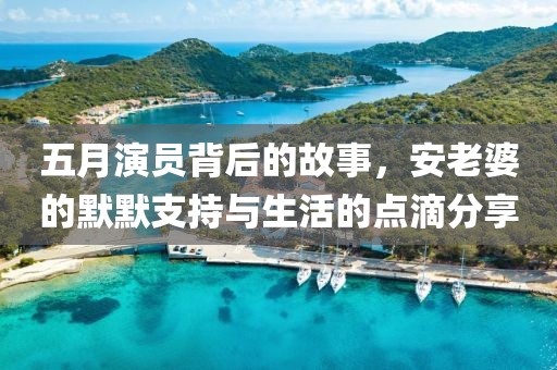 五月演员背后的故事，安老婆的默默支持与生活的点滴分享