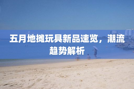 五月地摊玩具新品速览，潮流趋势解析