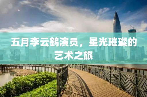 五月李云鹤演员，星光璀璨的艺术之旅