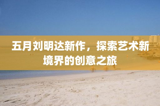 五月刘明达新作，探索艺术新境界的创意之旅