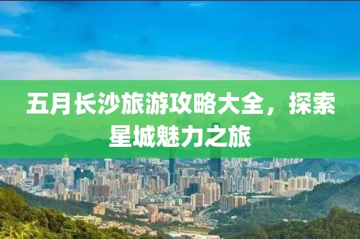 五月长沙旅游攻略大全，探索星城魅力之旅