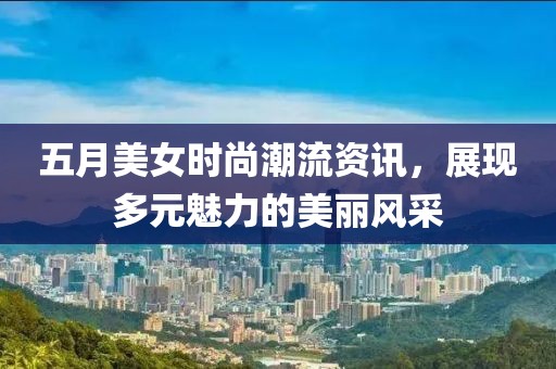 五月美女时尚潮流资讯，展现多元魅力的美丽风采