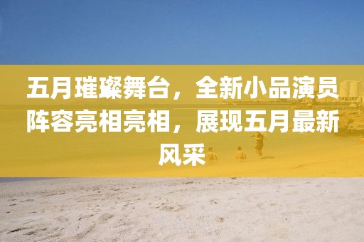 五月璀璨舞台，全新小品演员阵容亮相亮相，展现五月最新风采
