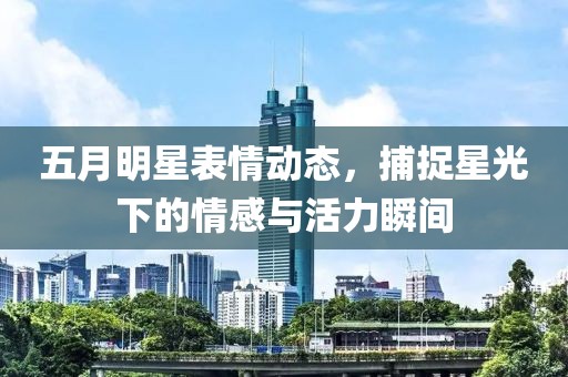五月明星表情动态，捕捉星光下的情感与活力瞬间