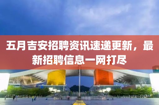 五月吉安招聘资讯速递更新，最新招聘信息一网打尽