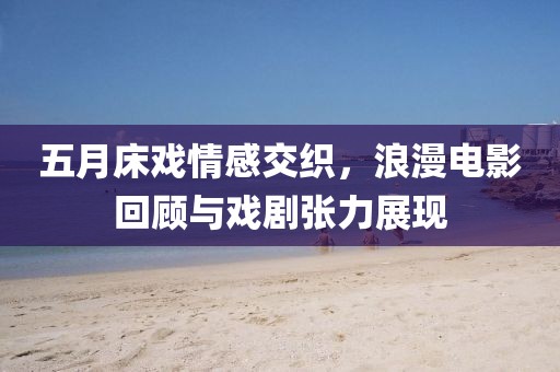 五月床戏情感交织，浪漫电影回顾与戏剧张力展现