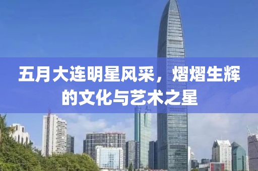 五月大连明星风采，熠熠生辉的文化与艺术之星