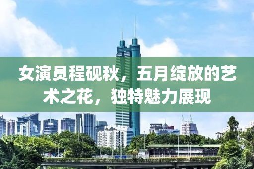 女演员程砚秋，五月绽放的艺术之花，独特魅力展现