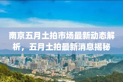 南京五月土拍市场最新动态解析，五月土拍最新消息揭秘