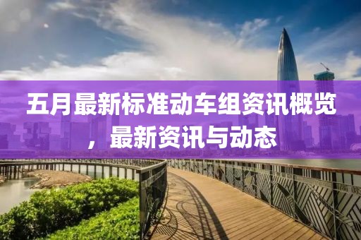 五月最新标准动车组资讯概览，最新资讯与动态