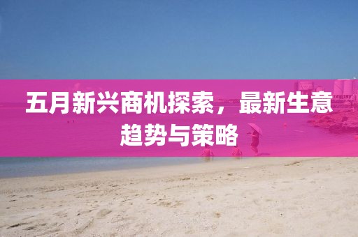 五月新兴商机探索，最新生意趋势与策略