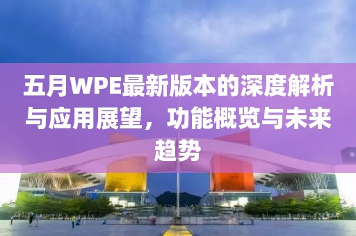 五月WPE最新版本的深度解析与应用展望，功能概览与未来趋势