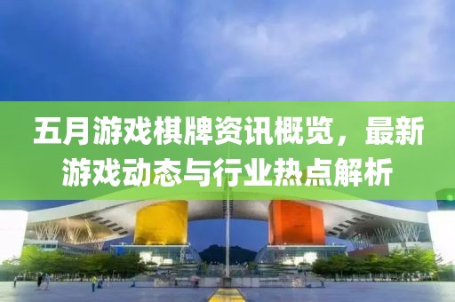 五月游戏棋牌资讯概览，最新游戏动态与行业热点解析