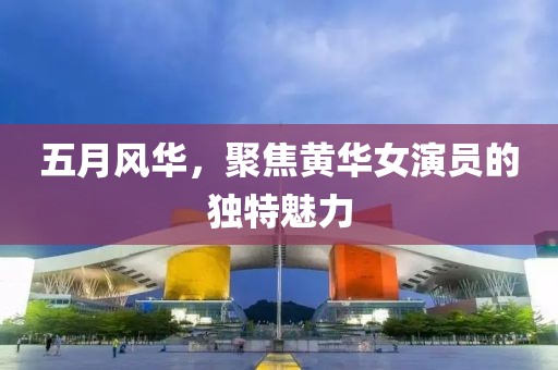 五月风华，聚焦黄华女演员的独特魅力
