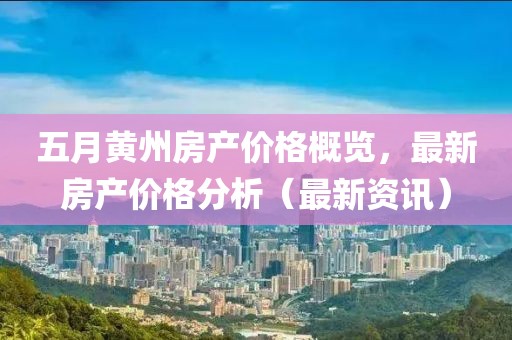 五月黄州房产价格概览，最新房产价格分析（最新资讯）