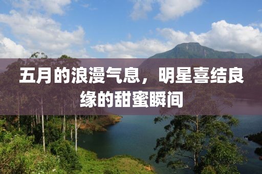 五月的浪漫气息，明星喜结良缘的甜蜜瞬间