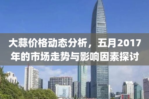 大蒜价格动态分析，五月2017年的市场走势与影响因素探讨