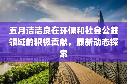 五月洁洁良在环保和社会公益领域的积极贡献，最新动态探索