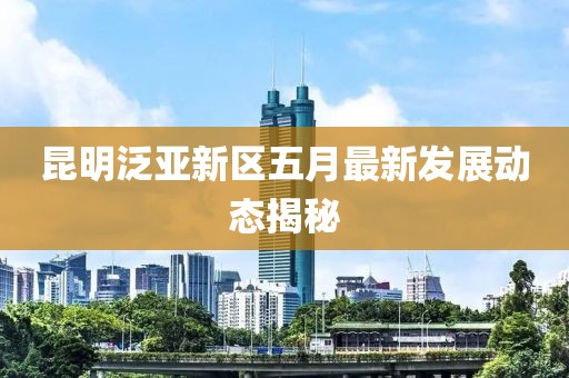 昆明泛亚新区五月最新发展动态揭秘