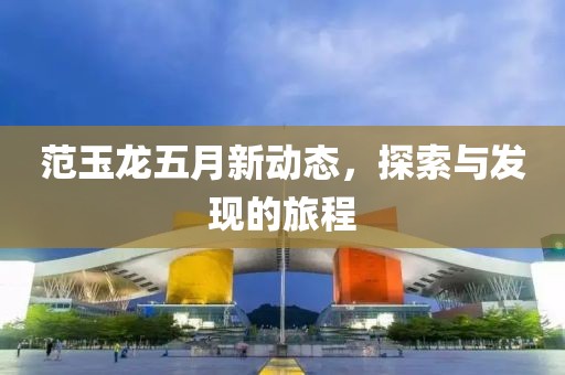 范玉龙五月新动态，探索与发现的旅程