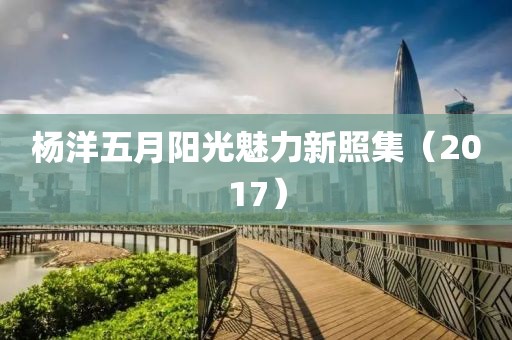杨洋五月阳光魅力新照集（2017）