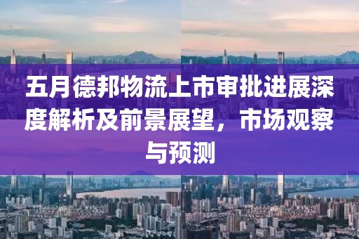 五月德邦物流上市审批进展深度解析及前景展望，市场观察与预测