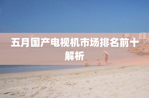 五月国产电视机市场排名前十解析