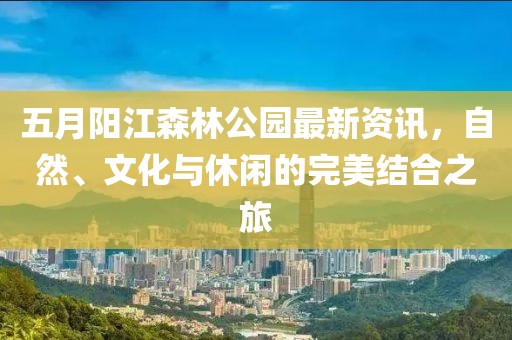 五月阳江森林公园最新资讯，自然、文化与休闲的完美结合之旅