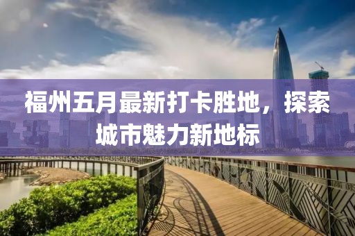 福州五月最新打卡胜地，探索城市魅力新地标