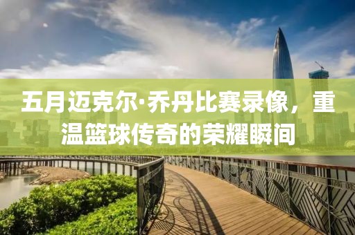 五月迈克尔·乔丹比赛录像，重温篮球传奇的荣耀瞬间