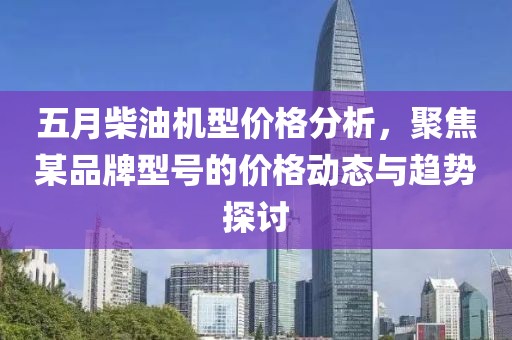 五月柴油机型价格分析，聚焦某品牌型号的价格动态与趋势探讨