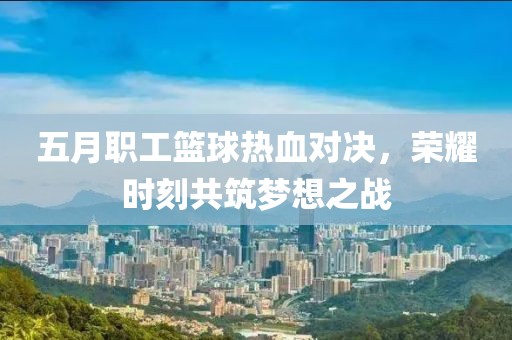 五月职工篮球热血对决，荣耀时刻共筑梦想之战