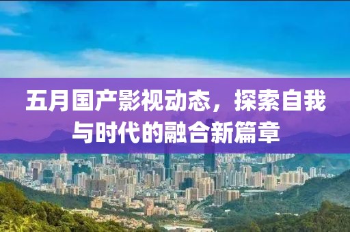 五月国产影视动态，探索自我与时代的融合新篇章