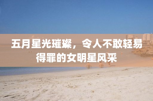 五月星光璀璨，令人不敢轻易得罪的女明星风采