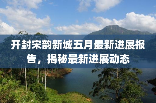 开封宋韵新城五月最新进展报告，揭秘最新进展动态