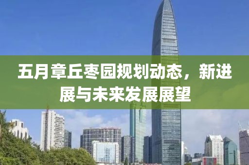 五月章丘枣园规划动态，新进展与未来发展展望