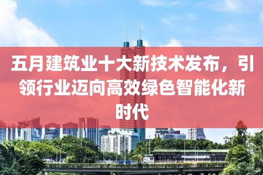 五月建筑业十大新技术发布，引领行业迈向高效绿色智能化新时代