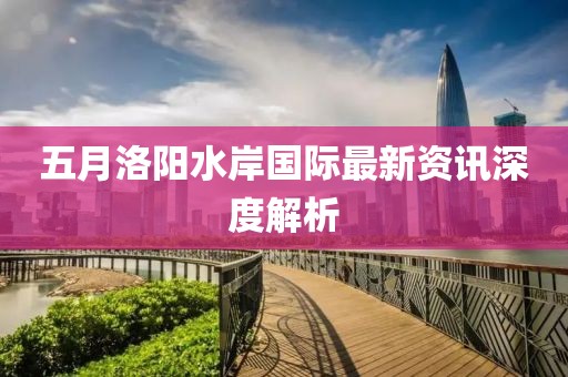 五月洛阳水岸国际最新资讯深度解析