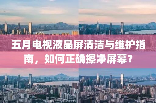 五月电视液晶屏清洁与维护指南，如何正确擦净屏幕？