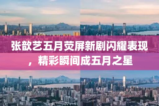 张歆艺五月荧屏新剧闪耀表现，精彩瞬间成五月之星