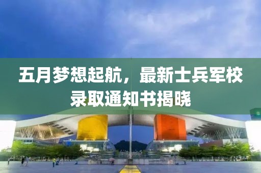 五月梦想起航，最新士兵军校录取通知书揭晓