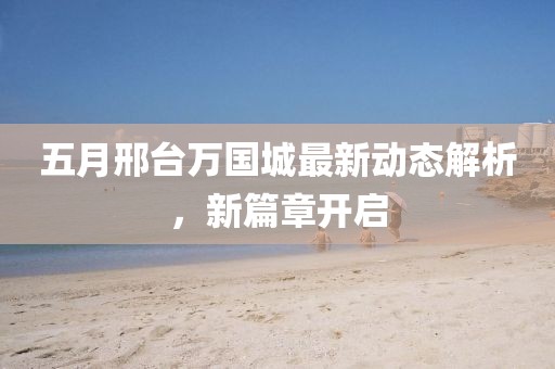五月邢台万国城最新动态解析，新篇章开启