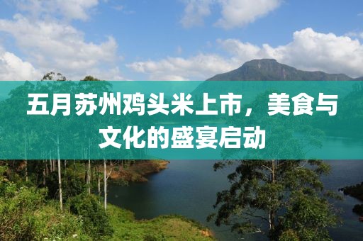 五月苏州鸡头米上市，美食与文化的盛宴启动