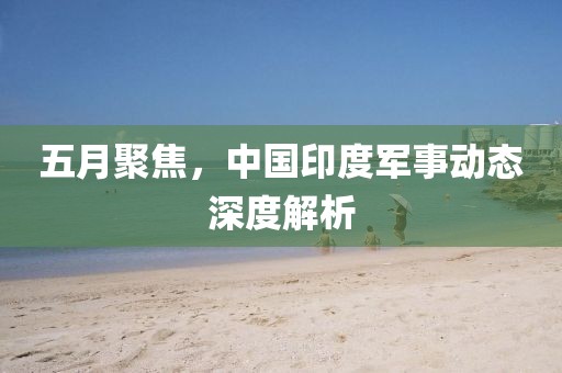 五月聚焦，中国印度军事动态深度解析