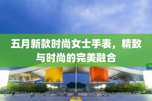 五月新款时尚女士手表，精致与时尚的完美融合