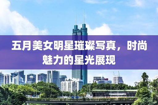 五月美女明星璀璨写真，时尚魅力的星光展现