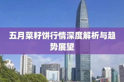 五月菜籽饼行情深度解析与趋势展望